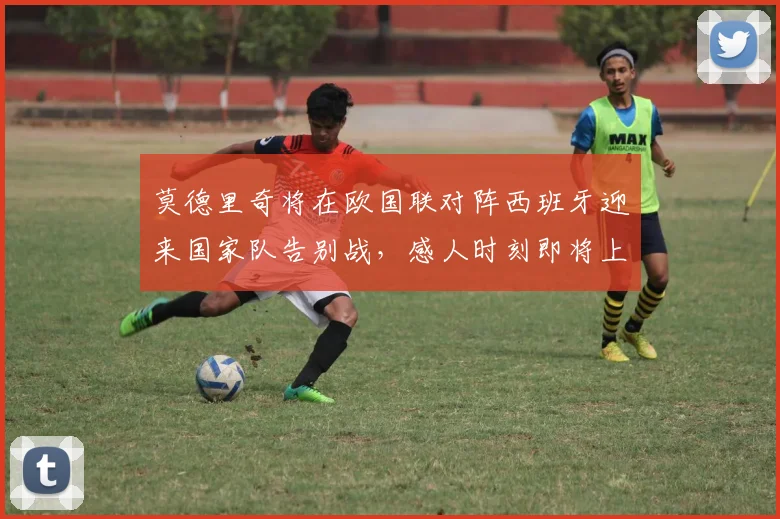 莫德里奇将在欧国联对阵西班牙迎来国家队告别战，感人时刻即将上演