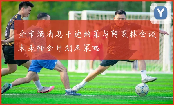 全市场消息卡迪纳莱与阿莫林会谈未来转会计划及策略