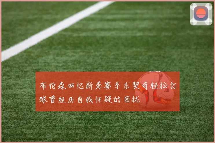 布伦森回忆新秀赛季东契奇轻松打球曾经历自我怀疑的困扰