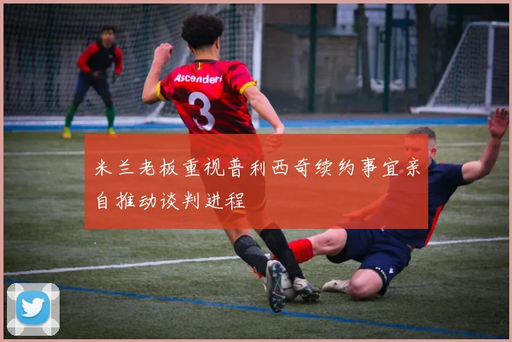 米兰老板重视普利西奇续约事宜亲自推动谈判进程