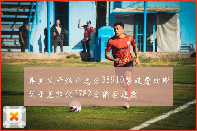 库里父子组合总分38910紧追詹姆斯父子差距仅3782分能否逆袭