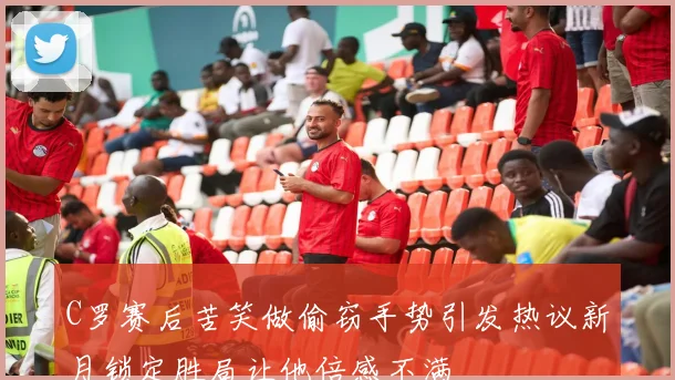 C罗赛后苦笑做偷窃手势引发热议新月锁定胜局让他倍感不满