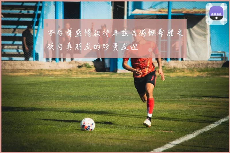 字母哥盛情款待库兹马感慨希腊之夜与真朋友的珍贵友谊
