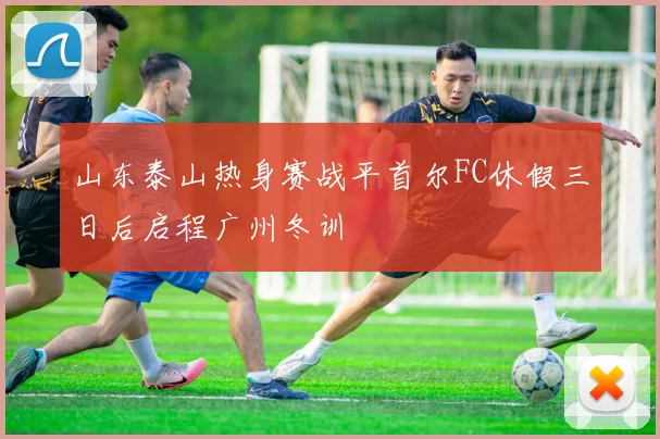 山东泰山热身赛战平首尔FC休假三日后启程广州冬训