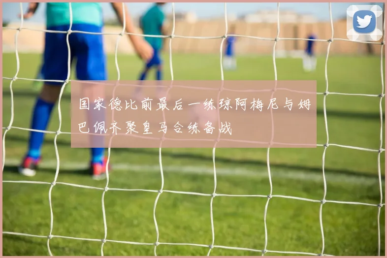 国家德比前最后一练琼阿梅尼与姆巴佩齐聚皇马合练备战