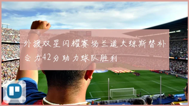 外援双星闪耀赛场兰道夫琼斯替补合力42分助力球队胜利